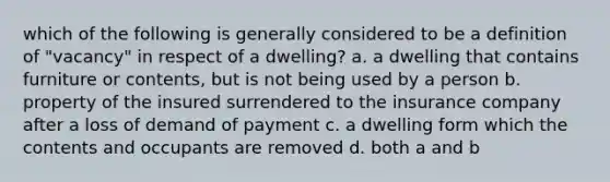 which of the following is generally considered to be a definition of "vacancy" in respect of a dwelling? a. a dwelling that contains furniture or contents, but is not being used by a person b. property of the insured surrendered to the insurance company after a loss of demand of payment c. a dwelling form which the contents and occupants are removed d. both a and b