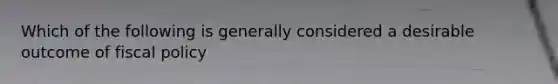 Which of the following is generally considered a desirable outcome of fiscal policy