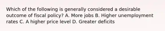 Which of the following is generally considered a desirable outcome of fiscal policy? A. More jobs B. Higher unemployment rates C. A higher price level D. Greater deficits