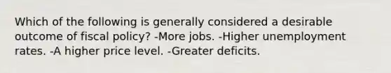 Which of the following is generally considered a desirable outcome of fiscal policy? -More jobs. -Higher unemployment rates. -A higher price level. -Greater deficits.