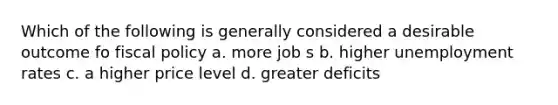 Which of the following is generally considered a desirable outcome fo fiscal policy a. more job s b. higher unemployment rates c. a higher price level d. greater deficits