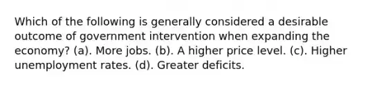 Which of the following is generally considered a desirable outcome of government intervention when expanding the economy? (a). More jobs. (b). A higher price level. (c). Higher unemployment rates. (d). Greater deficits.