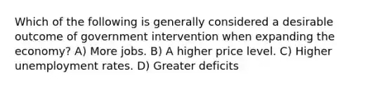 Which of the following is generally considered a desirable outcome of government intervention when expanding the economy? A) More jobs. B) A higher price level. C) Higher unemployment rates. D) Greater deficits