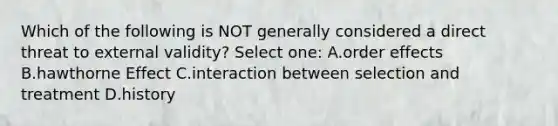 Which of the following is NOT generally considered a direct threat to external validity? Select one: A.order effects B.hawthorne Effect C.interaction between selection and treatment D.history