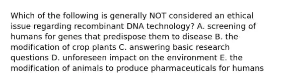 Which of the following is generally NOT considered an ethical issue regarding <a href='https://www.questionai.com/knowledge/kkrH4LHLPA-recombinant-dna' class='anchor-knowledge'>recombinant dna</a> technology? A. screening of humans for genes that predispose them to disease B. the modification of crop plants C. answering basic research questions D. unforeseen impact on the environment E. the modification of animals to produce pharmaceuticals for humans