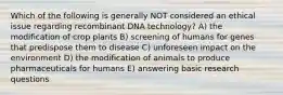 Which of the following is generally NOT considered an ethical issue regarding recombinant DNA technology? A) the modification of crop plants B) screening of humans for genes that predispose them to disease C) unforeseen impact on the environment D) the modification of animals to produce pharmaceuticals for humans E) answering basic research questions