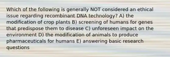 Which of the following is generally NOT considered an ethical issue regarding <a href='https://www.questionai.com/knowledge/kkrH4LHLPA-recombinant-dna' class='anchor-knowledge'>recombinant dna</a> technology? A) the modification of crop plants B) screening of humans for genes that predispose them to disease C) unforeseen impact on the environment D) the modification of animals to produce pharmaceuticals for humans E) answering basic research questions