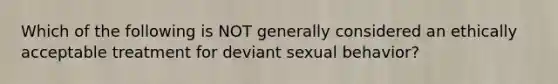 Which of the following is NOT generally considered an ethically acceptable treatment for deviant sexual behavior?