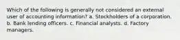 Which of the following is generally not considered an external user of accounting information? a. Stockholders of a corporation. b. Bank lending officers. c. Financial analysts. d. Factory managers.