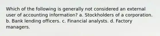 Which of the following is generally not considered an external user of accounting information? a. Stockholders of a corporation. b. Bank lending officers. c. Financial analysts. d. Factory managers.