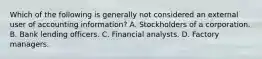 Which of the following is generally not considered an external user of accounting information? A. Stockholders of a corporation. B. Bank lending officers. C. Financial analysts. D. Factory managers.