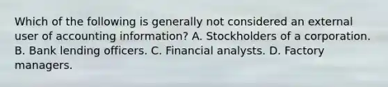 Which of the following is generally not considered an external user of accounting information? A. Stockholders of a corporation. B. Bank lending officers. C. Financial analysts. D. Factory managers.