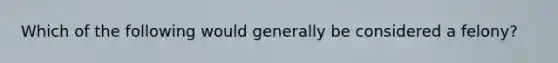 Which of the following would generally be considered a felony?