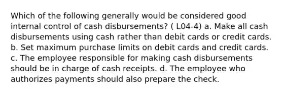 Which of the following generally would be considered good internal control of cash disbursements? ( L04-4) a. Make all cash disbursements using cash rather than debit cards or credit cards. b. Set maximum purchase limits on debit cards and credit cards. c. The employee responsible for making cash disbursements should be in charge of cash receipts. d. The employee who authorizes payments should also prepare the check.