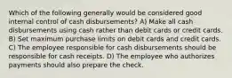 Which of the following generally would be considered good internal control of cash disbursements? A) Make all cash disbursements using cash rather than debit cards or credit cards. B) Set maximum purchase limits on debit cards and credit cards. C) The employee responsible for cash disbursements should be responsible for cash receipts. D) The employee who authorizes payments should also prepare the check.