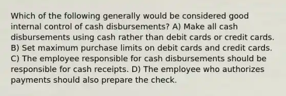 Which of the following generally would be considered good <a href='https://www.questionai.com/knowledge/kjj42owoAP-internal-control' class='anchor-knowledge'>internal control</a> of cash disbursements? A) Make all cash disbursements using cash rather than debit cards or credit cards. B) Set maximum purchase limits on debit cards and credit cards. C) The employee responsible for cash disbursements should be responsible for cash receipts. D) The employee who authorizes payments should also prepare the check.