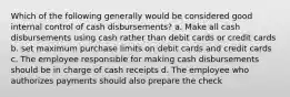 Which of the following generally would be considered good internal control of cash disbursements? a. Make all cash disbursements using cash rather than debit cards or credit cards b. set maximum purchase limits on debit cards and credit cards c. The employee responsible for making cash disbursements should be in charge of cash receipts d. The employee who authorizes payments should also prepare the check