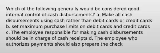 Which of the following generally would be considered good internal control of cash disbursements? a. Make all cash disbursements using cash rather than debit cards or credit cards b. set maximum purchase limits on debit cards and credit cards c. The employee responsible for making cash disbursements should be in charge of cash receipts d. The employee who authorizes payments should also prepare the check