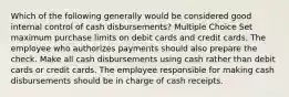 Which of the following generally would be considered good internal control of cash disbursements? Multiple Choice Set maximum purchase limits on debit cards and credit cards. The employee who authorizes payments should also prepare the check. Make all cash disbursements using cash rather than debit cards or credit cards. The employee responsible for making cash disbursements should be in charge of cash receipts.