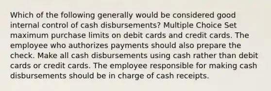 Which of the following generally would be considered good internal control of cash disbursements? Multiple Choice Set maximum purchase limits on debit cards and credit cards. The employee who authorizes payments should also prepare the check. Make all cash disbursements using cash rather than debit cards or credit cards. The employee responsible for making cash disbursements should be in charge of cash receipts.