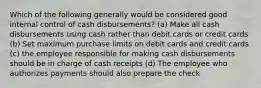 Which of the following generally would be considered good internal control of cash disbursements? (a) Make all cash disbursements using cash rather than debit cards or credit cards (b) Set maximum purchase limits on debit cards and credit cards (c) the employee responsible for making cash disbursements should be in charge of cash receipts (d) The employee who authorizes payments should also prepare the check