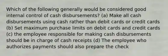 Which of the following generally would be considered good internal control of cash disbursements? (a) Make all cash disbursements using cash rather than debit cards or credit cards (b) Set maximum purchase limits on debit cards and credit cards (c) the employee responsible for making cash disbursements should be in charge of cash receipts (d) The employee who authorizes payments should also prepare the check