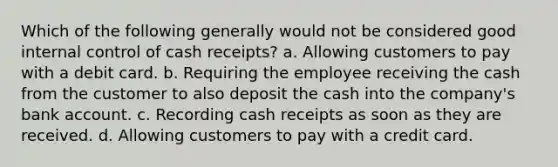 Which of the following generally would not be considered good internal control of cash receipts? a. Allowing customers to pay with a debit card. b. Requiring the employee receiving the cash from the customer to also deposit the cash into the company's bank account. c. Recording cash receipts as soon as they are received. d. Allowing customers to pay with a credit card.