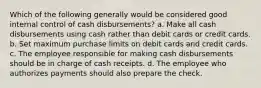 Which of the following generally would be considered good internal control of cash disbursements? a. Make all cash disbursements using cash rather than debit cards or credit cards. b. Set maximum purchase limits on debit cards and credit cards. c. The employee responsible for making cash disbursements should be in charge of cash receipts. d. The employee who authorizes payments should also prepare the check.