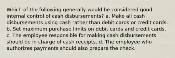 Which of the following generally would be considered good internal control of cash disbursements? a. Make all cash disbursements using cash rather than debit cards or credit cards. b. Set maximum purchase limits on debit cards and credit cards. c. The employee responsible for making cash disbursements should be in charge of cash receipts. d. The employee who authorizes payments should also prepare the check.