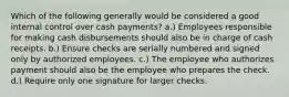 Which of the following generally would be considered a good internal control over cash payments? a.) Employees responsible for making cash disbursements should also be in charge of cash receipts. b.) Ensure checks are serially numbered and signed only by authorized employees. c.) The employee who authorizes payment should also be the employee who prepares the check. d.) Require only one signature for larger checks.