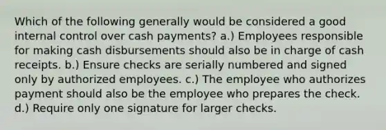 Which of the following generally would be considered a good internal control over cash payments? a.) Employees responsible for making cash disbursements should also be in charge of cash receipts. b.) Ensure checks are serially numbered and signed only by authorized employees. c.) The employee who authorizes payment should also be the employee who prepares the check. d.) Require only one signature for larger checks.