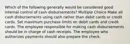 Which of the following generally would be considered good internal control of cash disbursements? Multiple Choice Make all cash disbursements using cash rather than debit cards or credit cards. Set maximum purchase limits on debit cards and credit cards. The employee responsible for making cash disbursements should be in charge of cash receipts. The employee who authorizes payments should also prepare the check.