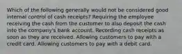 Which of the following generally would not be considered good internal control of cash receipts? Requiring the employee receiving the cash from the customer to also deposit the cash into the company's bank account. Recording cash receipts as soon as they are received. Allowing customers to pay with a credit card. Allowing customers to pay with a debit card.