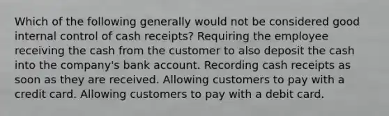 Which of the following generally would not be considered good internal control of cash receipts? Requiring the employee receiving the cash from the customer to also deposit the cash into the company's bank account. Recording cash receipts as soon as they are received. Allowing customers to pay with a credit card. Allowing customers to pay with a debit card.