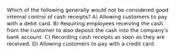 Which of the following generally would not be considered good internal control of cash receipts? A) Allowing customers to pay with a debit card. B) Requiring employees receiving the cash from the customer to also deposit the cash into the company's bank account. C) Recording cash receipts as soon as they are received. D) Allowing customers to pay with a credit card.