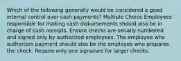 Which of the following generally would be considered a good internal control over cash payments? Multiple Choice Employees responsible for making cash disbursements should also be in charge of cash receipts. Ensure checks are serially numbered and signed only by authorized employees. The employee who authorizes payment should also be the employee who prepares the check. Require only one signature for larger checks.