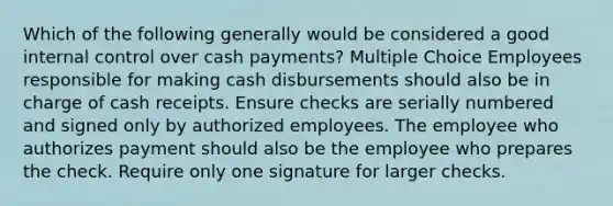 Which of the following generally would be considered a good internal control over cash payments? Multiple Choice Employees responsible for making cash disbursements should also be in charge of cash receipts. Ensure checks are serially numbered and signed only by authorized employees. The employee who authorizes payment should also be the employee who prepares the check. Require only one signature for larger checks.