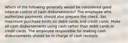 Which of the following generally would be considered good internal control of cash disbursements? The employee who authorizes payments should also prepare the check. Set maximum purchase limits on debit cards and credit cards. Make all cash disbursements using cash rather than debit cards or credit cards. The employee responsible for making cash disbursements should be in charge of cash receipts.