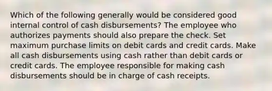 Which of the following generally would be considered good internal control of cash disbursements? The employee who authorizes payments should also prepare the check. Set maximum purchase limits on debit cards and credit cards. Make all cash disbursements using cash rather than debit cards or credit cards. The employee responsible for making cash disbursements should be in charge of cash receipts.