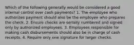 Which of the following generally would be considered a good internal control over cash payments? 1. The employee who authorizes payment should also be the employee who prepares the check. 2. Ensure checks are serially numbered and signed only by authorized employees. 3. Employees responsible for making cash disbursements should also be in charge of cash receipts. 4. Require only one signature for larger checks.