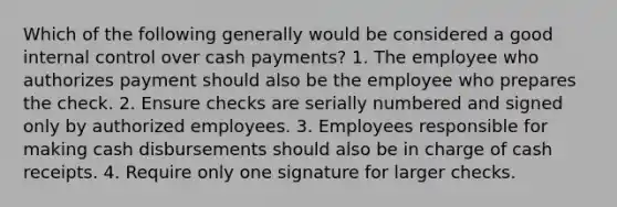 Which of the following generally would be considered a good internal control over cash payments? 1. The employee who authorizes payment should also be the employee who prepares the check. 2. Ensure checks are serially numbered and signed only by authorized employees. 3. Employees responsible for making cash disbursements should also be in charge of cash receipts. 4. Require only one signature for larger checks.