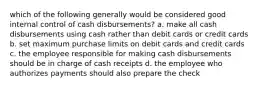 which of the following generally would be considered good internal control of cash disbursements? a. make all cash disbursements using cash rather than debit cards or credit cards b. set maximum purchase limits on debit cards and credit cards c. the employee responsible for making cash disbursements should be in charge of cash receipts d. the employee who authorizes payments should also prepare the check