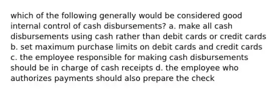 which of the following generally would be considered good internal control of cash disbursements? a. make all cash disbursements using cash rather than debit cards or credit cards b. set maximum purchase limits on debit cards and credit cards c. the employee responsible for making cash disbursements should be in charge of cash receipts d. the employee who authorizes payments should also prepare the check