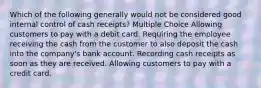 Which of the following generally would not be considered good internal control of cash receipts? Multiple Choice Allowing customers to pay with a debit card. Requiring the employee receiving the cash from the customer to also deposit the cash into the company's bank account. Recording cash receipts as soon as they are received. Allowing customers to pay with a credit card.