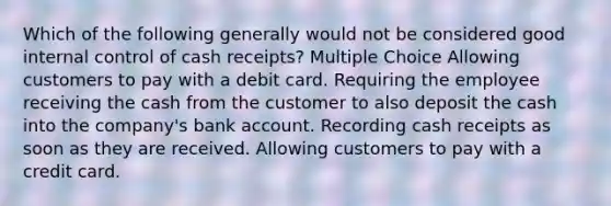 Which of the following generally would not be considered good internal control of cash receipts? Multiple Choice Allowing customers to pay with a debit card. Requiring the employee receiving the cash from the customer to also deposit the cash into the company's bank account. Recording cash receipts as soon as they are received. Allowing customers to pay with a credit card.