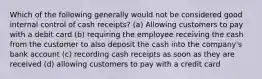 Which of the following generally would not be considered good internal control of cash receipts? (a) Allowing customers to pay with a debit card (b) requiring the employee receiving the cash from the customer to also deposit the cash into the company's bank account (c) recording cash receipts as soon as they are received (d) allowing customers to pay with a credit card