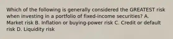 Which of the following is generally considered the GREATEST risk when investing in a portfolio of fixed-income securities? A. Market risk B. Inflation or buying-power risk C. Credit or <a href='https://www.questionai.com/knowledge/kSEmxNYfUS-default-risk' class='anchor-knowledge'>default risk</a> D. Liquidity risk