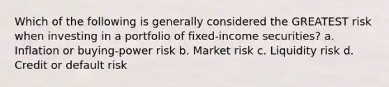 Which of the following is generally considered the GREATEST risk when investing in a portfolio of fixed-income securities? a. Inflation or buying-power risk b. Market risk c. Liquidity risk d. Credit or default risk