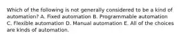 Which of the following is not generally considered to be a kind of automation? A. Fixed automation B. Programmable automation C. Flexible automation D. Manual automation E. All of the choices are kinds of automation.