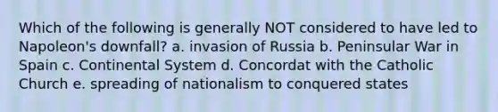 Which of the following is generally NOT considered to have led to Napoleon's downfall? a. invasion of Russia b. Peninsular War in Spain c. Continental System d. Concordat with the Catholic Church e. spreading of nationalism to conquered states